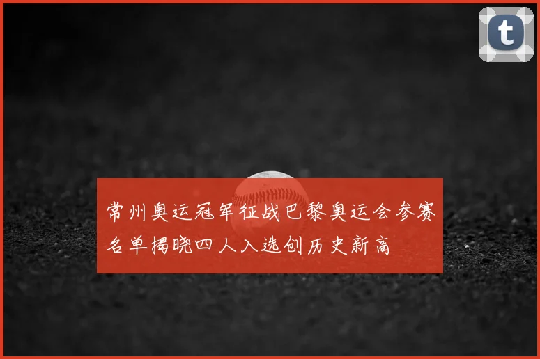 常州奥运冠军征战巴黎奥运会参赛名单揭晓四人入选创历史新高