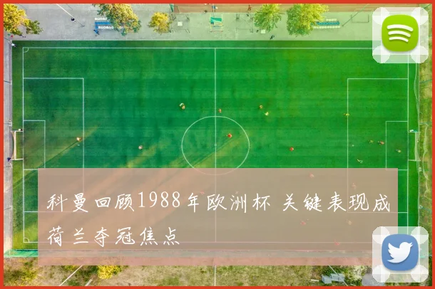 科曼回顾1988年欧洲杯 关键表现成荷兰夺冠焦点