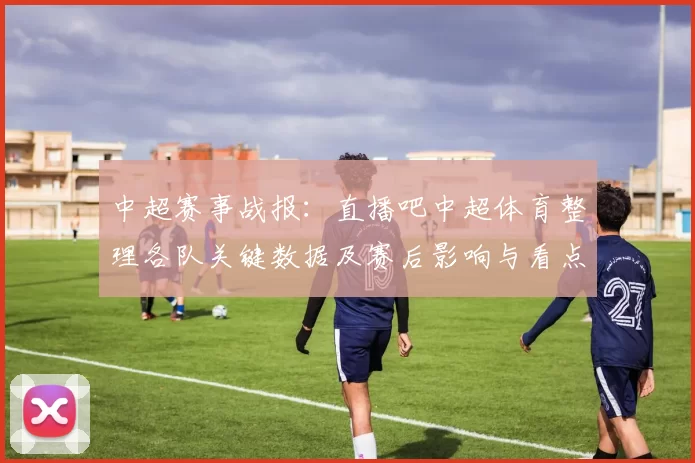 中超赛事战报：直播吧中超体育整理各队关键数据及赛后影响与看点