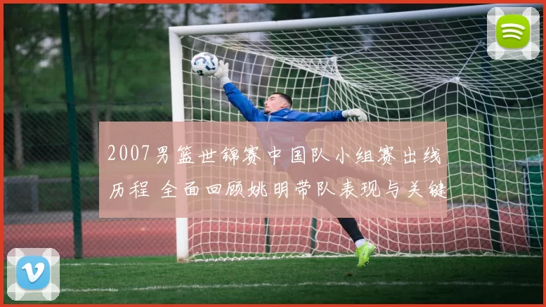 2007男篮世锦赛中国队小组赛出线历程 全面回顾姚明带队表现与关键战役