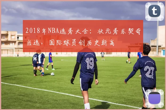 2018年NBA选秀大会：状元秀东契奇当选，国际球员创历史新高