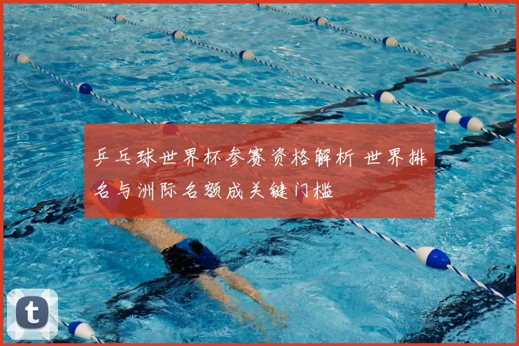 乒乓球世界杯参赛资格解析 世界排名与洲际名额成关键门槛