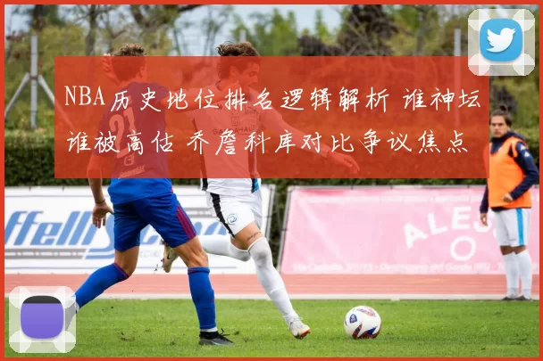 NBA历史地位排名逻辑解析 谁神坛谁被高估 乔詹科库对比争议焦点