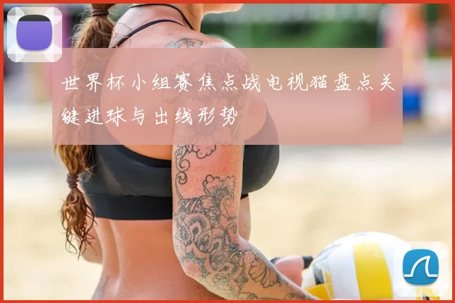 世界杯小组赛焦点战电视猫盘点关键进球与出线形势