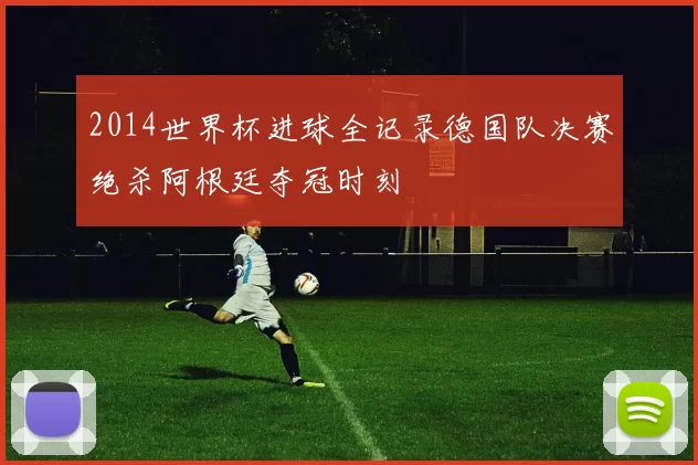 2014世界杯进球全记录德国队决赛绝杀阿根廷夺冠时刻