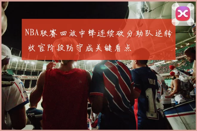 NBA联赛回放中锋连续砍分助队逆转 收官阶段防守成关键看点