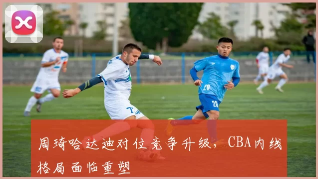 周琦哈达迪对位竞争升级,CBA内线格局面临重塑