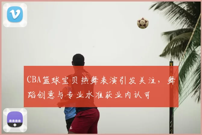 CBA篮球宝贝热舞表演引发关注,舞蹈创意与专业水准获业内认可