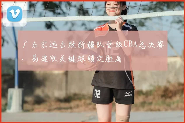 广东宏远击败新疆队晋级CBA总决赛,易建联关键球锁定胜局