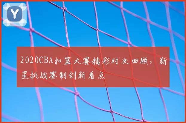 2020CBA扣篮大赛精彩对决回顾,新星挑战赛制创新看点