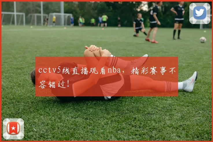 cctv5线直播观看nba，精彩赛事不容错过！