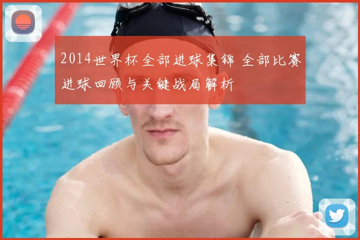 2014世界杯全部进球集锦 全部比赛进球回顾与关键战局解析