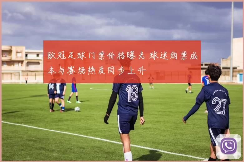 欧冠足球门票价格曝光 球迷购票成本与赛场热度同步上升