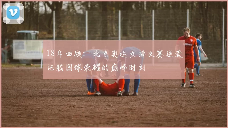 18年回顾:北京奥运女排决赛逆袭记载国球荣耀的巅峰时刻