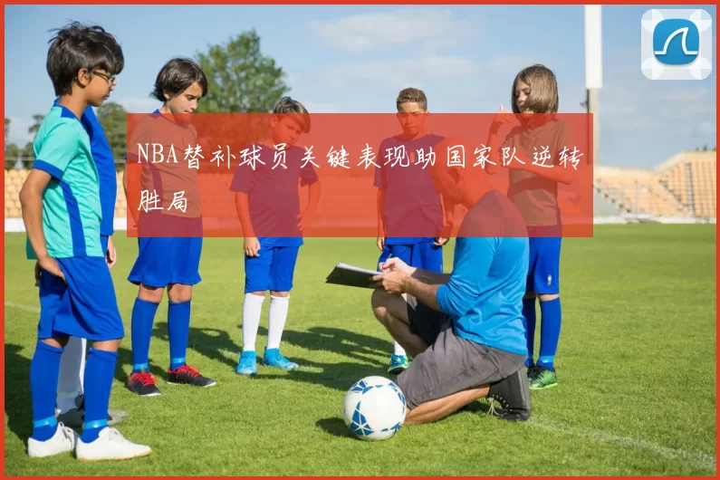 NBA替补球员关键表现助国家队逆转胜局