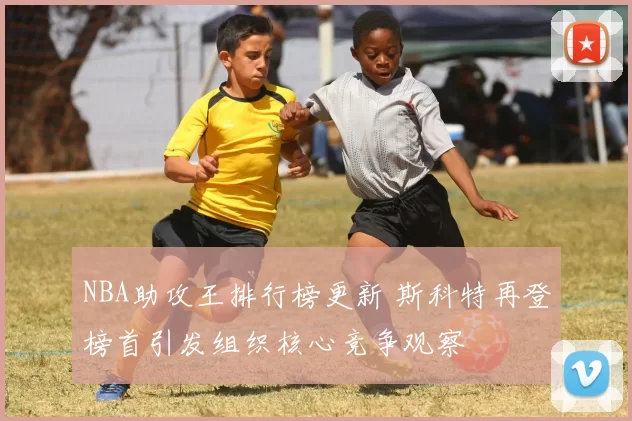 NBA助攻王排行榜更新 斯科特再登榜首引发组织核心竞争观察