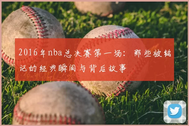 2016年nba总决赛第一场：那些被铭记的经典瞬间与背后故事