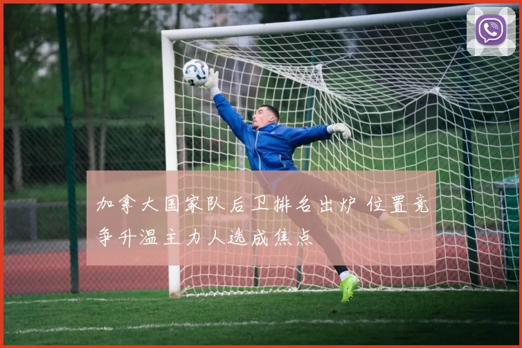 加拿大国家队后卫排名出炉 位置竞争升温主力人选成焦点
