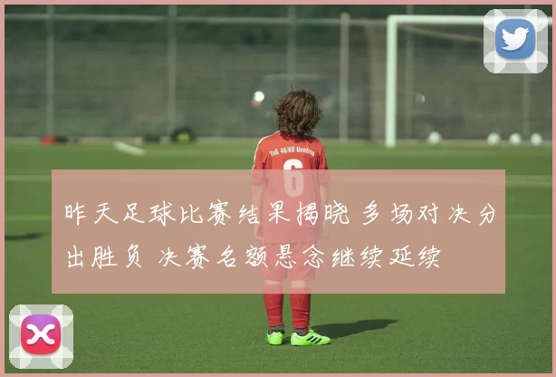 昨天足球比赛结果揭晓 多场对决分出胜负 决赛名额悬念继续延续