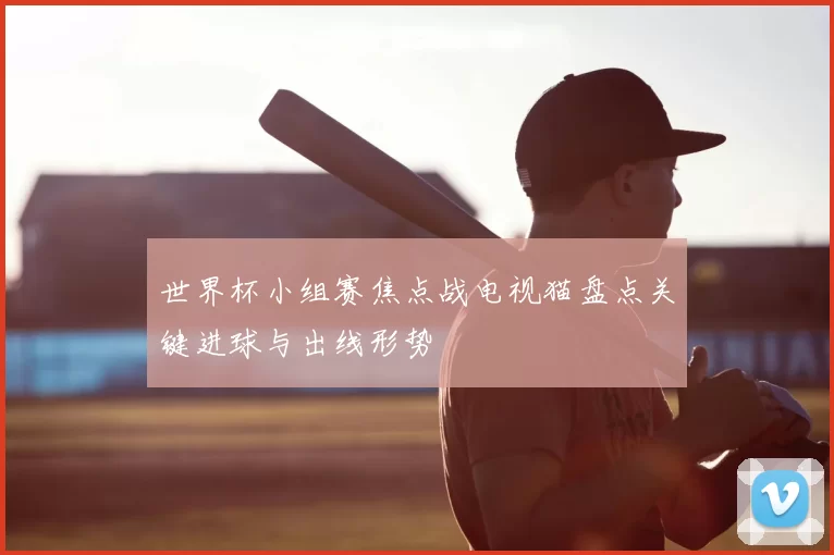 世界杯小组赛焦点战电视猫盘点关键进球与出线形势