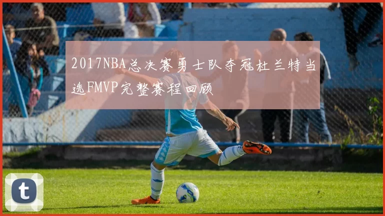 2017NBA总决赛勇士队夺冠杜兰特当选FMVP完整赛程回顾