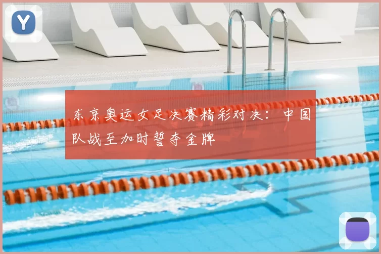 东京奥运女足决赛精彩对决：中国队战至加时誓夺金牌