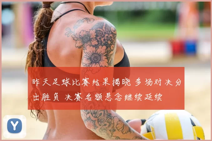昨天足球比赛结果揭晓 多场对决分出胜负 决赛名额悬念继续延续
