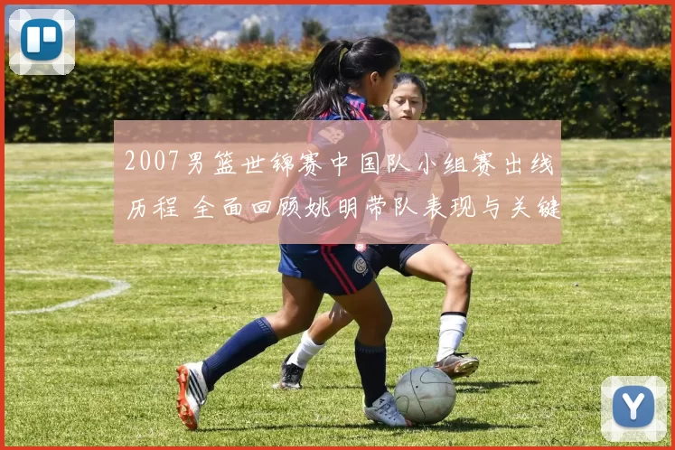 2007男篮世锦赛中国队小组赛出线历程 全面回顾姚明带队表现与关键战役