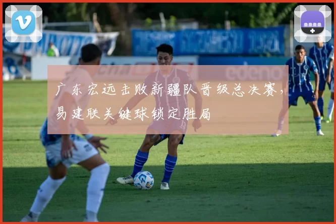 广东宏远击败新疆队晋级总决赛，易建联关键球锁定胜局