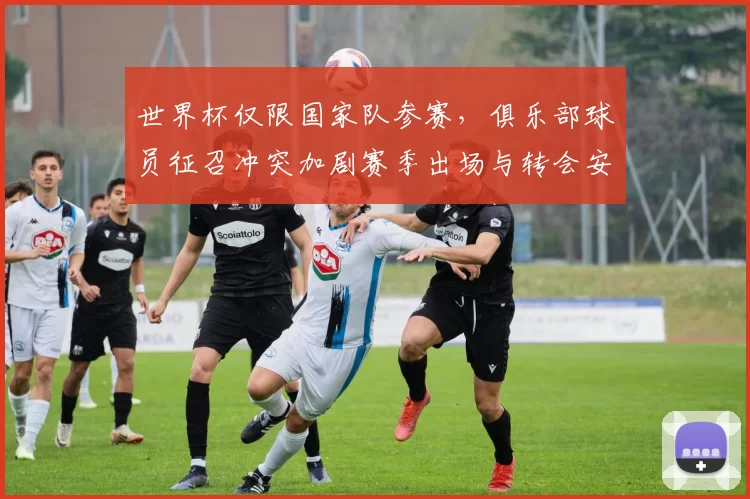 世界杯仅限国家队参赛，俱乐部球员征召冲突加剧赛季出场与转会安排