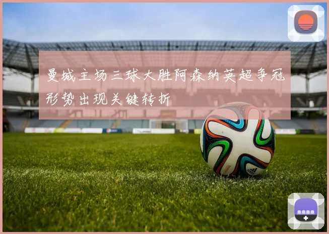 曼城主场三球大胜阿森纳英超争冠形势出现关键转折