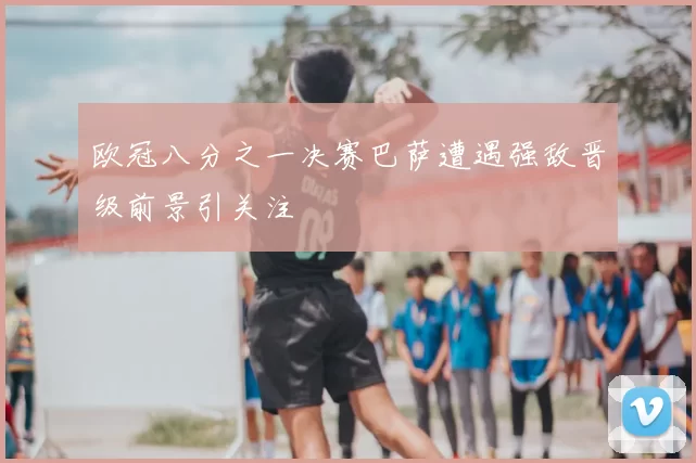 欧冠八分之一决赛巴萨遭遇强敌晋级前景引关注