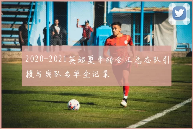 2020-2021英超夏季转会汇总各队引援与离队名单全记录