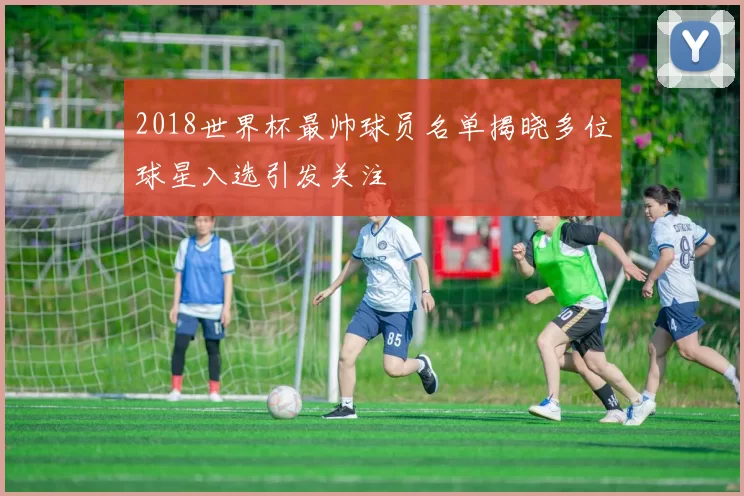 2018世界杯最帅球员名单揭晓多位球星入选引发关注