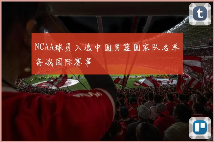 NCAA球员入选中国男篮国家队名单备战国际赛事