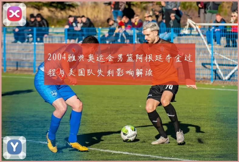 2004雅典奥运会男篮阿根廷夺金过程与美国队失利影响解读