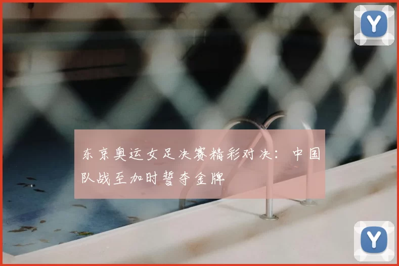 东京奥运女足决赛精彩对决：中国队战至加时誓夺金牌