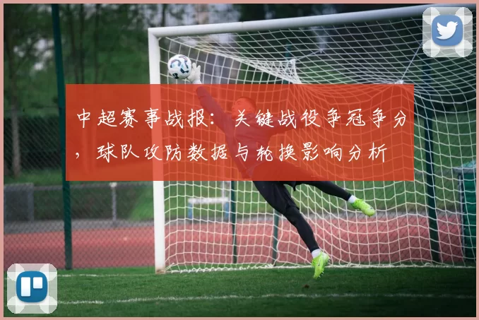 中超赛事战报:关键战役争冠争分,球队攻防数据与轮换影响分析