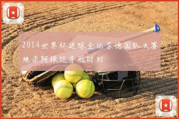 2014世界杯进球全记录德国队决赛绝杀阿根廷夺冠时刻