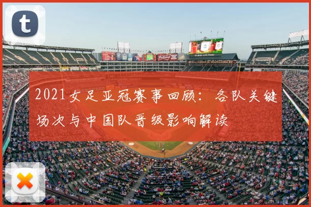 2021女足亚冠赛事回顾：各队关键场次与中国队晋级影响解读