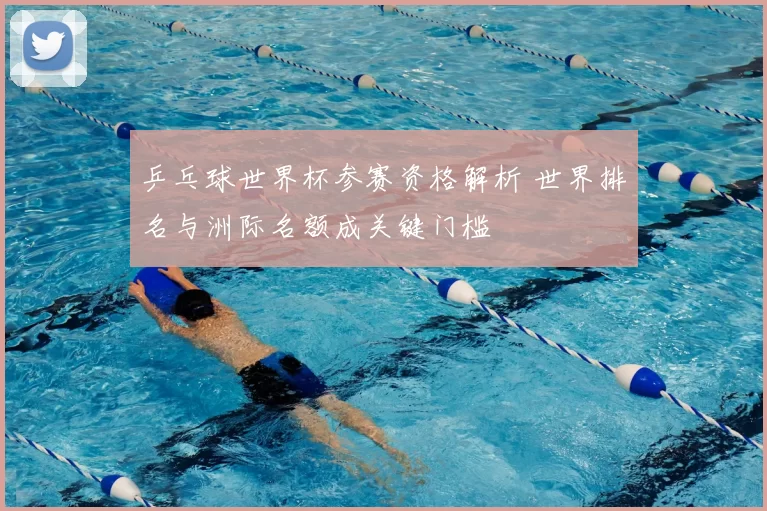 乒乓球世界杯参赛资格解析 世界排名与洲际名额成关键门槛