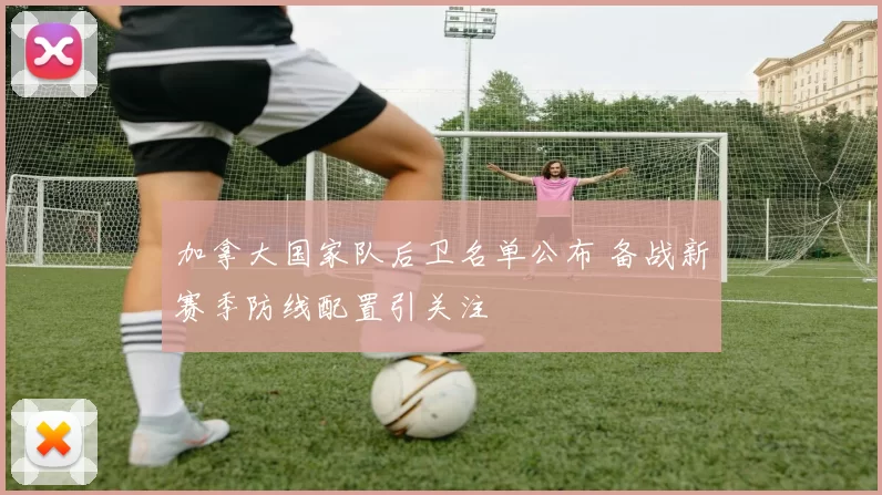 加拿大国家队后卫名单公布 备战新赛季防线配置引关注