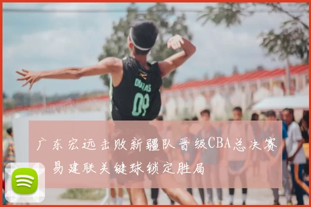 广东宏远击败新疆队晋级CBA总决赛，易建联关键球锁定胜局